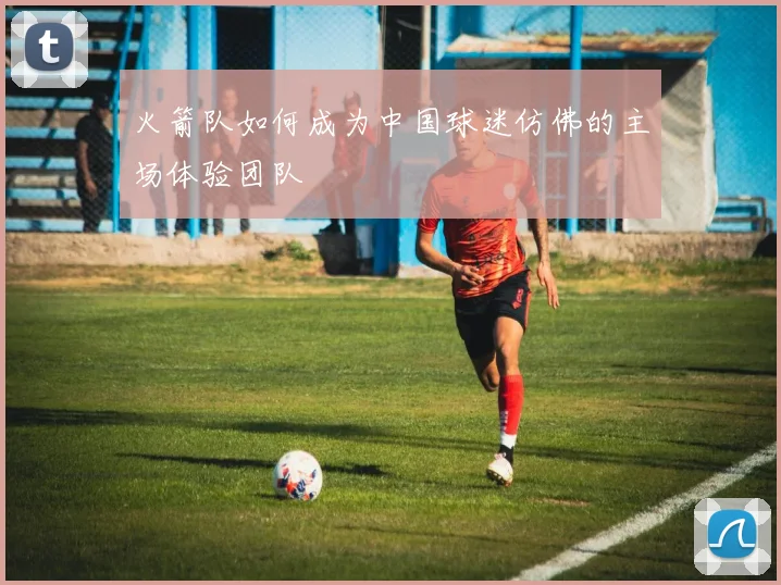 火箭队如何成为中国球迷仿佛的主场体验团队