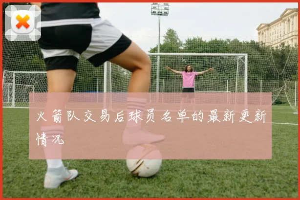 火箭队交易后球员名单的最新更新情况