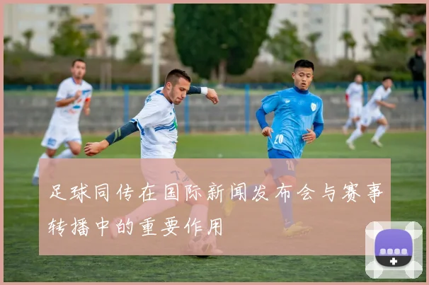 足球同传在国际新闻发布会与赛事转播中的重要作用