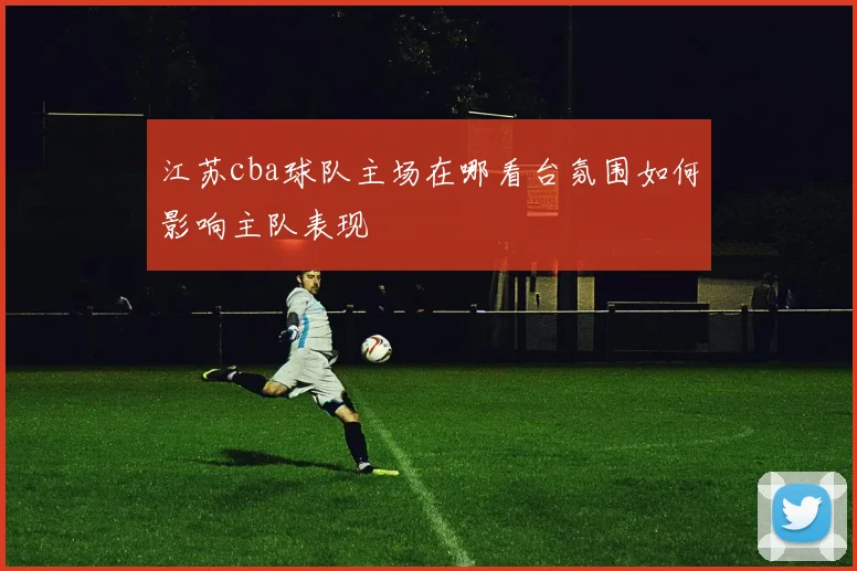 江苏cba球队主场在哪看台氛围如何影响主队表现