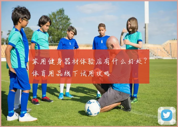 家用健身器材体验店有什么好处？体育用品线下试用攻略