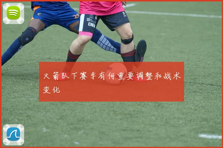 火箭队下赛季有何重要调整和战术变化